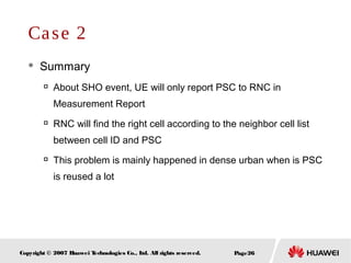 Page26Copyright © 2007 Huawei Technologies Co., Ltd. All rights reserved.
 Summary

About SHO event, UE will only report PSC to RNC in
Measurement Report

RNC will find the right cell according to the neighbor cell list
between cell ID and PSC

This problem is mainly happened in dense urban when is PSC
is reused a lot
Case 2
 