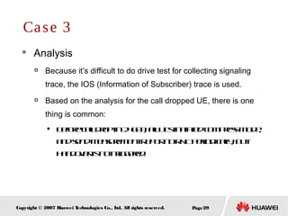 Page29Copyright © 2007 Huawei Technologies Co., Ltd. All rights reserved.
 Analysis

Because it’s difficult to do drive test for collecting signaling
trace, the IOS (Information of Subscriber) trace is used.

Based on the analysis for the call dropped UE, there is one
thing is common:

Beforecalldropin24603, allUEsinitiatedcompressmode,
andsendMeasurementReporttoRNCperiodically, but
handoverisnottriggered.
Case 3
 