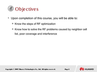 Page3Copyright © 2007 Huawei Technologies Co., Ltd. All rights reserved.
Objectives
 Upon completion of this course, you will be able to:

Know the steps of RF optimization

Know how to solve the RF problems caused by neighbor cell
list, poor coverage and interference
 