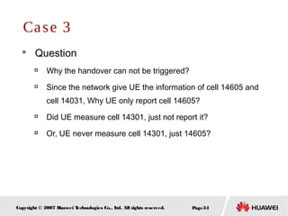 Page34Copyright © 2007 Huawei Technologies Co., Ltd. All rights reserved.
 Question

Why the handover can not be triggered?

Since the network give UE the information of cell 14605 and
cell 14031, Why UE only report cell 14605?

Did UE measure cell 14301, just not report it?

Or, UE never measure cell 14301, just 14605?
Case 3
 