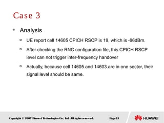 Page35Copyright © 2007 Huawei Technologies Co., Ltd. All rights reserved.
 Analysis

UE report cell 14605 CPICH RSCP is 19, which is -96dBm.

After checking the RNC configuration file, this CPICH RSCP
level can not trigger inter-frequency handover

Actually, because cell 14605 and 14603 are in one sector, their
signal level should be same.
Case 3
 