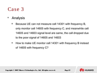Page37Copyright © 2007 Huawei Technologies Co., Ltd. All rights reserved.
 Analysis

Because UE can not measure cell 14301 with frequency B,
only monitor cell 14605 with frequency C, and meanwhile cell
14605 and 14603 signal level are same, the call dropped due
to the poor signal of 14605 and 14603

How to make UE monitor cell 14301 with frequency B instead
of 14605 with frequency C?
Case 3
 