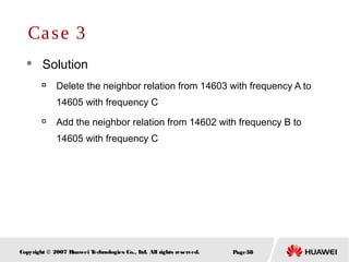 Page38Copyright © 2007 Huawei Technologies Co., Ltd. All rights reserved.
 Solution

Delete the neighbor relation from 14603 with frequency A to
14605 with frequency C

Add the neighbor relation from 14602 with frequency B to
14605 with frequency C
Case 3
 