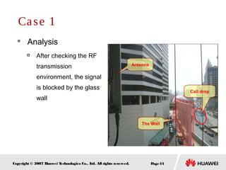 Page44Copyright © 2007 Huawei Technologies Co., Ltd. All rights reserved.
 Analysis

After checking the RF
transmission
environment, the signal
is blocked by the glass
wall
Case 1
The Wall
Call drop
Antenna
 