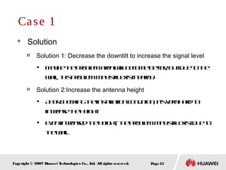 Page45Copyright © 2007 Huawei Technologies Co., Ltd. All rights reserved.
 Solution

Solution 1: Decrease the downtilt to increase the signal level

Maybetheproblemareawillbecomebetter, butduetothe
wall, thisproblemmaystillexistnearby.

Solution 2:Increase the antenna height

Aftercheckingtheinstallationcondition, it’sveryhardto
increasetheheight

Evenincreasedtheheight, theproblemmaystillexistdueto
thewall.
Case 1
 
