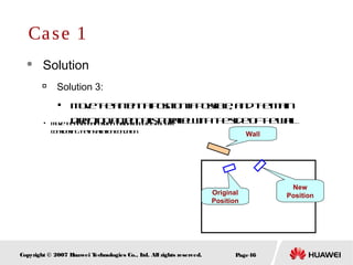 Page46Copyright © 2007 Huawei Technologies Co., Ltd. All rights reserved.
 Solution

Solution 3:

Movetheantennapositionifpossible, andthemain
directionantennaisparallelwiththesideofthewall
Case 1
Original
Position
New
Position
Wall

Movetheantennapositiontorightabout15meters
consideringtheinstallationcondition
 