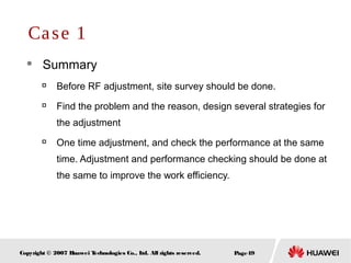Page49Copyright © 2007 Huawei Technologies Co., Ltd. All rights reserved.
 Summary

Before RF adjustment, site survey should be done.

Find the problem and the reason, design several strategies for
the adjustment

One time adjustment, and check the performance at the same
time. Adjustment and performance checking should be done at
the same to improve the work efficiency.
Case 1
 