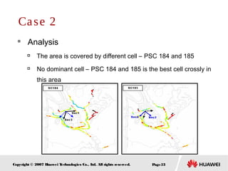 Page53Copyright © 2007 Huawei Technologies Co., Ltd. All rights reserved.
 Analysis

The area is covered by different cell – PSC 184 and 185

No dominant cell – PSC 184 and 185 is the best cell crossly in
this area
Case 2
 