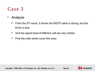 Page61Copyright © 2007 Huawei Technologies Co., Ltd. All rights reserved.
 Analysis

From the DT result, it shows the RSCP value is strong, but the
Ec/Io is bad.

And the signal level of different cell are very similar.

Find the cells which cover this area
Case 3
 