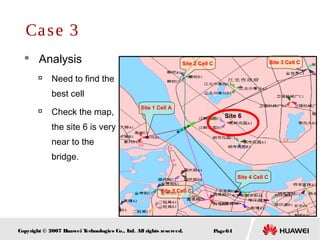 Page64Copyright © 2007 Huawei Technologies Co., Ltd. All rights reserved.
 Analysis

Need to find the
best cell

Check the map,
the site 6 is very
near to the
bridge.
Case 3
Site 1 Cell A
Site 5 Cell C
Site 2 Cell C Site 3 Cell C
Site 4 Cell C
Site 6
 