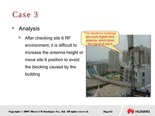 Page65Copyright © 2007 Huawei Technologies Co., Ltd. All rights reserved.
 Analysis

After checking site 6 RF
environment, it is difficult to
increase the antenna height or
move site 6 position to avoid
the blocking caused by the
building
Case 3
The residence buildings
are much higher than
antenna, which block
the signal of site 6
 
