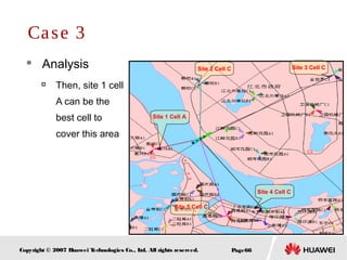 Page66Copyright © 2007 Huawei Technologies Co., Ltd. All rights reserved.
 Analysis

Then, site 1 cell
A can be the
best cell to
cover this area
Case 3
Site 1 Cell A
Site 5 Cell C
Site 2 Cell C Site 3 Cell C
Site 4 Cell C
 