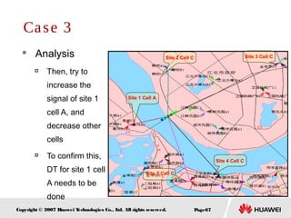 Page67Copyright © 2007 Huawei Technologies Co., Ltd. All rights reserved.
 Analysis

Then, try to
increase the
signal of site 1
cell A, and
decrease other
cells

To confirm this,
DT for site 1 cell
A needs to be
done
Case 3
Site 1 Cell A
Site 5 Cell C
Site 2 Cell C Site 3 Cell C
Site 4 Cell C
 