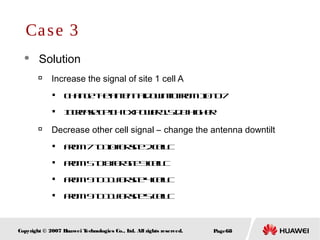 Page68Copyright © 2007 Huawei Technologies Co., Ltd. All rights reserved.
 Solution

Increase the signal of site 1 cell A

Changetheantennadowntiltfrom10to7

IncreaseCPICHTxpower1.5dBhigher

Decrease other cell signal – change the antenna downtilt

From7to10forsite2cellC

From5to8forSite3cellC

From9to11forsite4cellC

From9to11forsite5cellC
Case 3
 