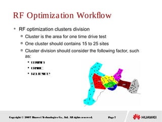 Page7Copyright © 2007 Huawei Technologies Co., Ltd. All rights reserved.
RF Optimization Workflow
 RF optimization clusters division

Cluster is the area for one time drive test

One cluster should contains 15 to 25 sites

Cluster division should consider the following factor, such
as:

Terrain

Traffic

Routeline
 