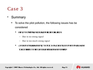 Page71Copyright © 2007 Huawei Technologies Co., Ltd. All rights reserved.
 Summary

To solve the pilot pollution, the following issues has be
considered

Findthereasoncausedpilotpollution
– Due to no strong signal
– Due to too much strong signal

Aftertheadjustment, theDThastobedoneatthiscluster
toconfirmthatnonewproblemappeared
Case 3
 