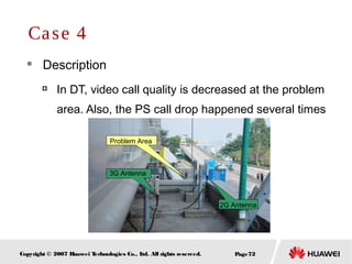 Page72Copyright © 2007 Huawei Technologies Co., Ltd. All rights reserved.
 Description

In DT, video call quality is decreased at the problem
area. Also, the PS call drop happened several times
Case 4
Problem Area
3G Antenna
2G Antenna
 