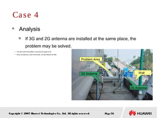Page76Copyright © 2007 Huawei Technologies Co., Ltd. All rights reserved.
 Analysis

If 3G and 2G antenna are installed at the same place, the
problem may be solved.
Case 4
Problem Area
3G Antenna
2G Antenna

The short wall of this platform may block the signal of 3G

Since 2G antenna is near to the border, the wall influence 2G little
Wall
 