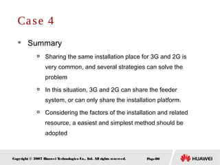 Page80Copyright © 2007 Huawei Technologies Co., Ltd. All rights reserved.
Case 4
 Summary

Sharing the same installation place for 3G and 2G is
very common, and several strategies can solve the
problem

In this situation, 3G and 2G can share the feeder
system, or can only share the installation platform.

Considering the factors of the installation and related
resource, a easiest and simplest method should be
adopted
 