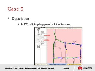 Page81Copyright © 2007 Huawei Technologies Co., Ltd. All rights reserved.
Case 5
 Description

In DT, call drop happened a lot in the area
 
