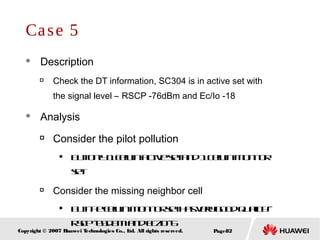 Page82Copyright © 2007 Huawei Technologies Co., Ltd. All rights reserved.
Case 5
 Description

Check the DT information, SC304 is in active set with
the signal level – RSCP -76dBm and Ec/Io -18
 Analysis

Consider the pilot pollution
 Butonly1cellinactivesetand1Cellinmonitor
set

Consider the missing neighbor cell

Butthecellinmonitorsethasverygoodquality–
RSCP-65dBmandEc/Io-6
 