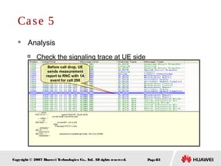 Page83Copyright © 2007 Huawei Technologies Co., Ltd. All rights reserved.
Case 5
 Analysis

Check the signaling trace at UE side
Before call drop, UE
sends measurement
report to RNC with 1A
event for cell 298
 
