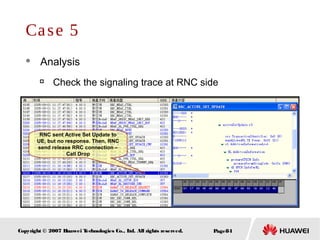Page84Copyright © 2007 Huawei Technologies Co., Ltd. All rights reserved.
Case 5
 Analysis

Check the signaling trace at RNC side
RNC sent Active Set Update to
UE, but no response. Then, RNC
send release RRC connection –
Call Drop
 