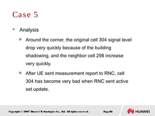Page86Copyright © 2007 Huawei Technologies Co., Ltd. All rights reserved.
Case 5
 Analysis

Around the corner, the original cell 304 signal level
drop very quickly because of the building
shadowing, and the neighbor cell 298 increase
very quickly.

After UE sent measurement report to RNC, cell
304 has become very bad when RNC sent active
set update.
 