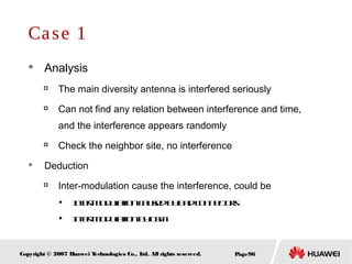 Page96Copyright © 2007 Huawei Technologies Co., Ltd. All rights reserved.
Case 1
 Analysis

The main diversity antenna is interfered seriously

Can not find any relation between interference and time,
and the interference appears randomly

Check the neighbor site, no interference
 Deduction

Inter-modulation cause the interference, could be

Inter-modulationcausedbybadconnectors

Inter-modulationbyGSM
 