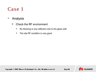 Page98Copyright © 2007 Huawei Technologies Co., Ltd. All rights reserved.
Case 1
 Analysis

Check the RF environment

No blocking or any reflection due to the glass wall

The site RF condition is very good
 