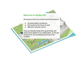 Welcome to Wattle Hill
We going to focus on a local council that wants to
● Increase safety compliance
● Get ready for the future of work
● Become customer centric
They are already doing some great things with
using online platforms for collaboration, on the job
assessment, and embedding learning in the
workflow.
 