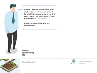 I’m the L&D person that looks after
content curation. I keep an eye out
for what links people are sharing. If it
looks useful I tag them and add them
to collection in Glasshouse.
Everyone can then browse and
search them.
Content curation with
collections
Michael -
Digital learning
lead
Content curation
 