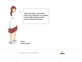 At the last place I worked the
LMS was a nightmare, we needed
some small changes and the
vendor refused to do them.
Flexible and open platforms
Sarah -
Learning lead
 