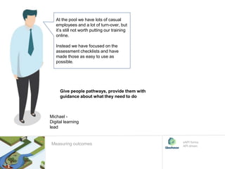 At the pool we have lots of casual
employees and a lot of turn-over, but
it’s still not worth putting our training
online.
Instead we have focused on the
assessment checklists and have
made those as easy to use as
possible.
Give people pathways, provide them with
guidance about what they need to do
xAPI forms
API driven
Michael -
Digital learning
lead
Measuring outcomes
 