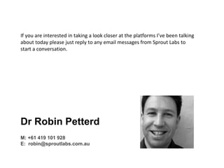 getglasshouse.com.au
If you are interested in taking a look closer at the platforms I’ve been talking
about today please just reply to any email messages from Sprout Labs to
start a conversation.
Dr Robin Petterd
M: +61 419 101 928
E: robin@sproutlabs.com.au
 