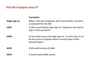 First bit of jargon soup !!!
Translation
Single sign-on Means that your employees don’t have another username
or password for the LMS
LDAP A older way of doing single sign-on. Employees still need to
type in their passwords
SAML A new simple way to do single sign-on. In some cases it can
be set up so an employee doesn’t need to type in their
password again.
ADFS A Microsoft version of SAML
OKTA A cloud hosted SAML service
 
