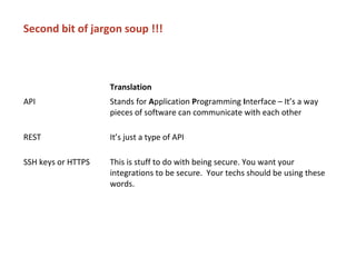 Second bit of jargon soup !!!
Translation
API Stands for Application Programming Interface – It’s a way
pieces of software can communicate with each other
REST It’s just a type of API
SSH keys or HTTPS This is stuff to do with being secure. You want your
integrations to be secure. Your techs should be using these
words.
 