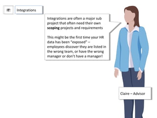 ITIT
Claire – AdvisorClaire – Advisor
Integrations are often a major sub
project that often need their own
scoping projects and requirements
This might be the first time your HR
data has been “exposed” –
employees discover they are listed in
the wrong team, or have the wrong
manager or don’t have a manager!
Integrations are often a major sub
project that often need their own
scoping projects and requirements
This might be the first time your HR
data has been “exposed” –
employees discover they are listed in
the wrong team, or have the wrong
manager or don’t have a manager!
IntegrationsIntegrations
 