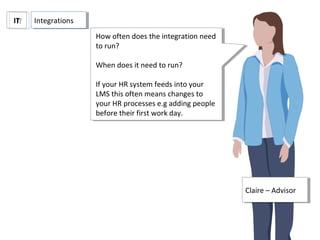 ITIT
Claire – AdvisorClaire – Advisor
IntegrationsIntegrations
How often does the integration need
to run?
When does it need to run?
If your HR system feeds into your
LMS this often means changes to
your HR processes e.g adding people
before their first work day.
How often does the integration need
to run?
When does it need to run?
If your HR system feeds into your
LMS this often means changes to
your HR processes e.g adding people
before their first work day.
 