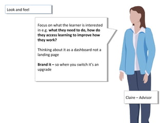 Claire – AdvisorClaire – Advisor
Focus on what the learner is interested
in e.g. what they need to do, how do
they access learning to improve how
they work?
Thinking about it as a dashboard not a
landing page
Brand it – so when you switch it’s an
upgrade
Focus on what the learner is interested
in e.g. what they need to do, how do
they access learning to improve how
they work?
Thinking about it as a dashboard not a
landing page
Brand it – so when you switch it’s an
upgrade
Look and feelLook and feel
 