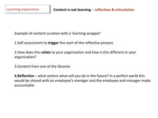 Example of content curation with a ‘learning wrapper’
1.Self assessment to trigger the start of the reflective process
2.How does this relate to your organisation and how is this different in your
organisation?
3.Content from one of the libraries
4.Reflection – what actions what will you do in the future? In a perfect world this
would be shared with an employee’s manager and the employee and manager made
accountable.
Learning experienceLearning experience Content is not learning – reflection & articulation
 