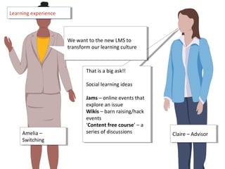 Claire – AdvisorClaire – Advisor
That is a big ask!!
Social learning ideas
Jams – online events that
explore an issue
Wikis – barn raising/hack
events
‘Content free course’ – a
series of discussions
That is a big ask!!
Social learning ideas
Jams – online events that
explore an issue
Wikis – barn raising/hack
events
‘Content free course’ – a
series of discussions
Learning experienceLearning experience
We want to the new LMS to
transform our learning culture
We want to the new LMS to
transform our learning culture
Amelia –
Switching
Amelia –
Switching
 