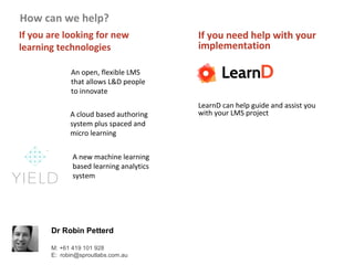 Dr Robin Petterd
M: +61 419 101 928
E: robin@sproutlabs.com.au
If you are looking for new
learning technologies
How can we help?
If you need help with your
implementation
LearnD can help guide and assist you
with your LMS project
An open, flexible LMS
that allows L&D people
to innovate
A cloud based authoring
system plus spaced and
micro learning
A new machine learning
based learning analytics
system
 