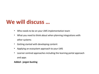 • Who needs to be on your LMS implementation team
• What you need to think about when planning integrations with
other systems
• Getting started with developing content
• Applying an ecosystem approach to your LMS
• Learner centred approaches including the learning portal approach
and apps
Added - jargon busting
We will discuss …
 
