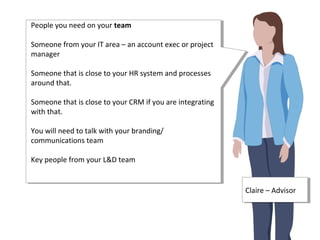 People you need on your team
Someone from your IT area – an account exec or project
manager
Someone that is close to your HR system and processes
around that.
Someone that is close to your CRM if you are integrating
with that.
You will need to talk with your branding/
communications team
Key people from your L&D team
People you need on your team
Someone from your IT area – an account exec or project
manager
Someone that is close to your HR system and processes
around that.
Someone that is close to your CRM if you are integrating
with that.
You will need to talk with your branding/
communications team
Key people from your L&D team
Claire – AdvisorClaire – Advisor
 