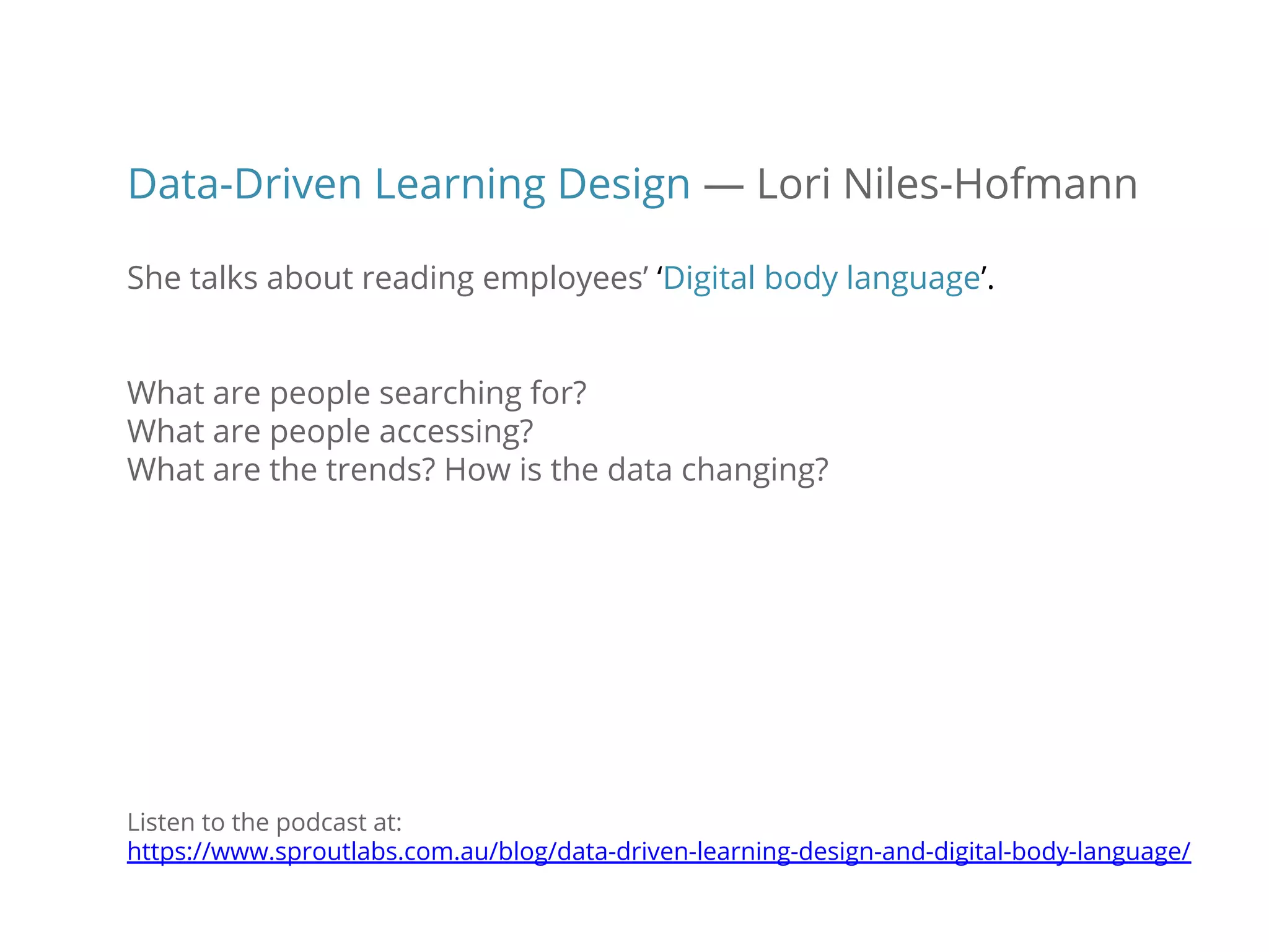 Data-Driven Learning Design — Lori Niles-Hofmann
She talks about reading employees’ ‘Digital body language’.
What are people searching for?
What are people accessing?
What are the trends? How is the data changing?
Listen to the podcast at:
https://www.sproutlabs.com.au/blog/data-driven-learning-design-and-digital-body-language/
 