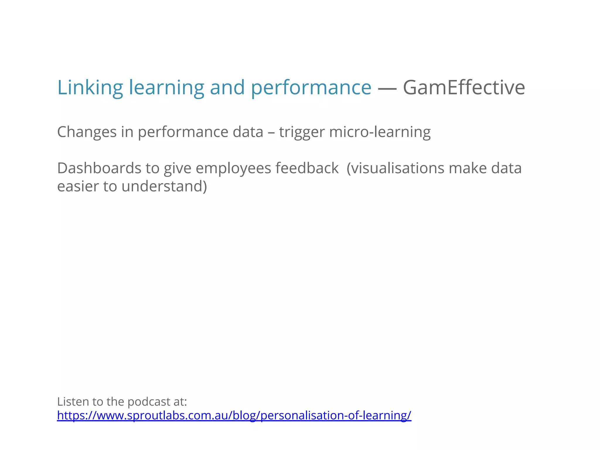Linking learning and performance — GamEffective
Changes in performance data – trigger micro-learning
Dashboards to give employees feedback (visualisations make data
easier to understand)
Listen to the podcast at:
https://www.sproutlabs.com.au/blog/personalisation-of-learning/
 