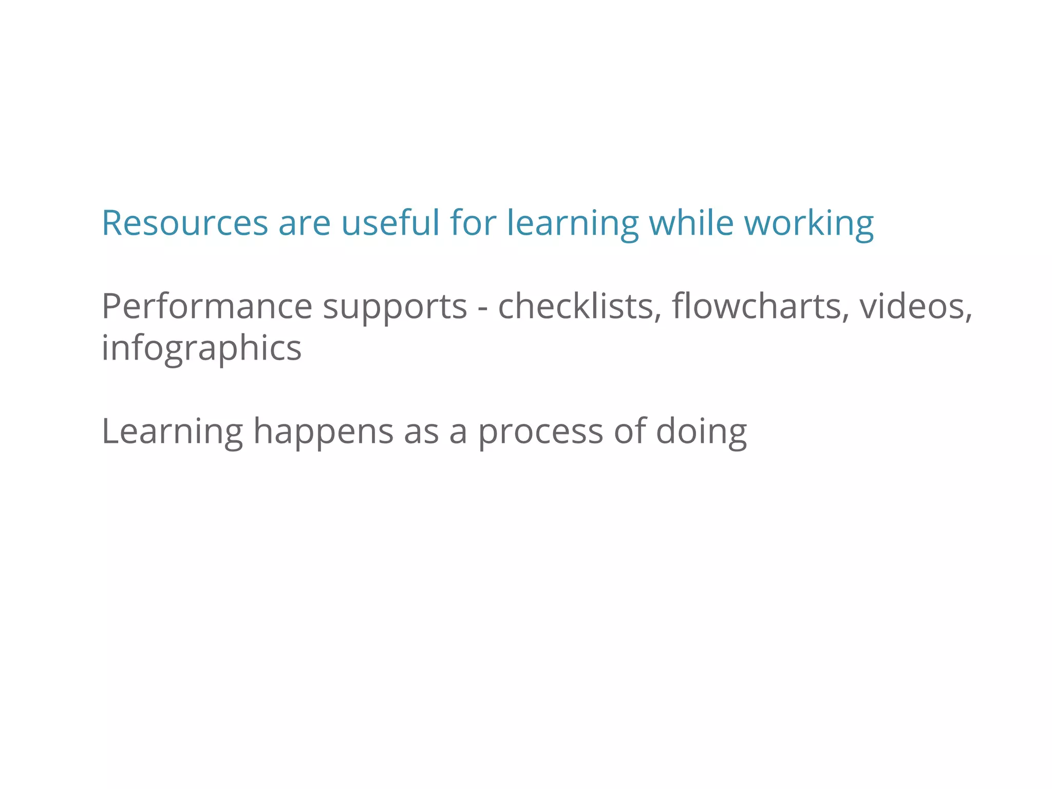 Resources are useful for learning while working
Performance supports - checklists, flowcharts, videos,
infographics
Learning happens as a process of doing
 