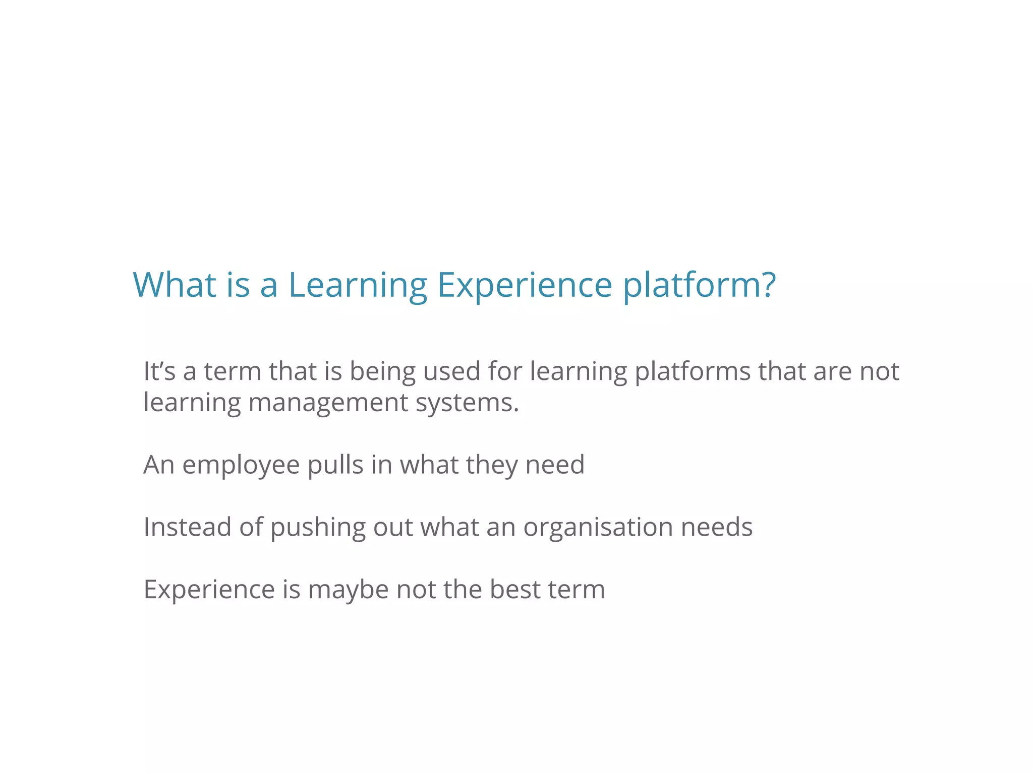 It’s a term that is being used for learning platforms that are not
learning management systems.
An employee pulls in what they need
Instead of pushing out what an organisation needs
Experience is maybe not the best term
What is a Learning Experience platform?
 