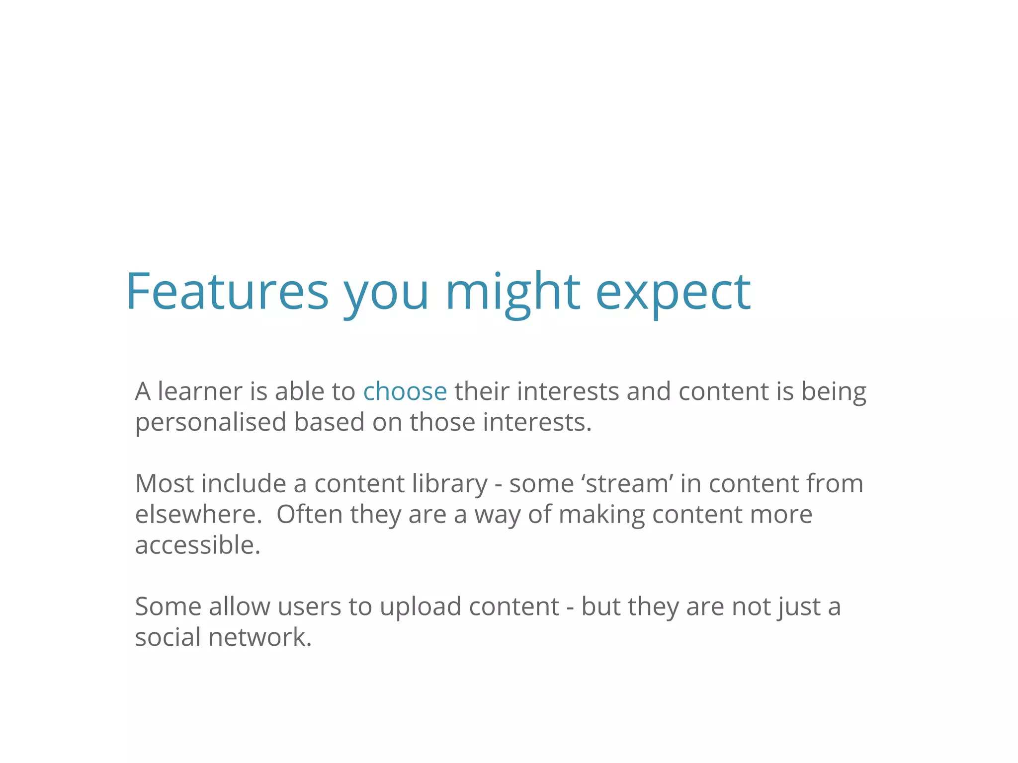 A learner is able to choose their interests and content is being
personalised based on those interests.
Most include a content library - some ‘stream’ in content from
elsewhere. Often they are a way of making content more
accessible.
Some allow users to upload content - but they are not just a
social network.
Features you might expect
 